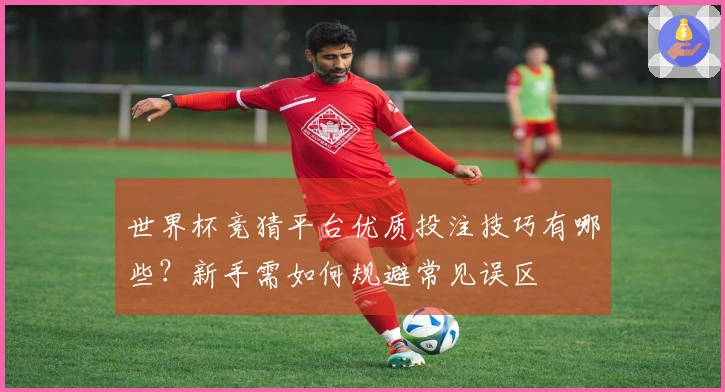 世界杯竞猜平台优质投注技巧有哪些？新手需如何规避常见误区